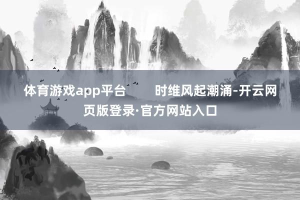 体育游戏app平台        时维风起潮涌-开云网页版登录·官方网站入口