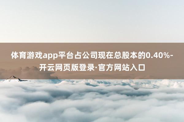 体育游戏app平台占公司现在总股本的0.40%-开云网页版登录·官方网站入口