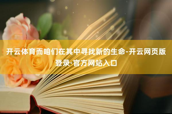 开云体育而咱们在其中寻找新的生命-开云网页版登录·官方网站入口