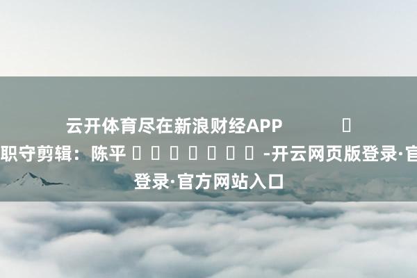 云开体育尽在新浪财经APP            						职守剪辑：陈平 							-开云网页版登录·官方网站入口