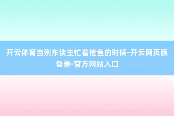 开云体育当别东谈主忙着捡鱼的时候-开云网页版登录·官方网站入口