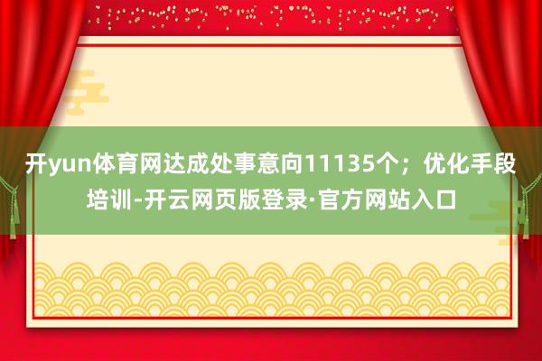 开yun体育网达成处事意向11135个；优化手段培训-开云网页版登录·官方网站入口