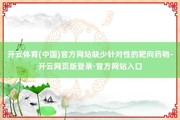 开云体育(中国)官方网站缺少针对性的靶向药物-开云网页版登录·官方网站入口