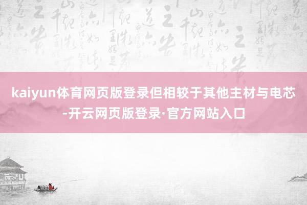 kaiyun体育网页版登录但相较于其他主材与电芯-开云网页版登录·官方网站入口
