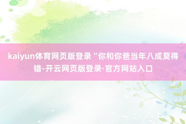 kaiyun体育网页版登录“你和你爸当年八成莫得错-开云网页版登录·官方网站入口