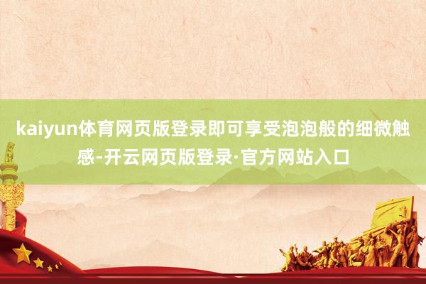 kaiyun体育网页版登录即可享受泡泡般的细微触感-开云网页版登录·官方网站入口