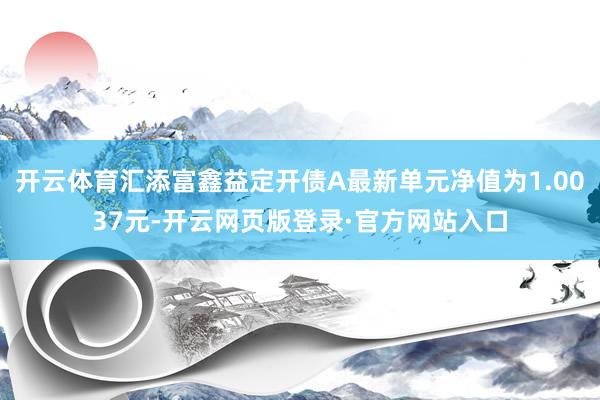 开云体育汇添富鑫益定开债A最新单元净值为1.0037元-开云网页版登录·官方网站入口