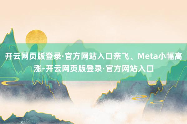 开云网页版登录·官方网站入口奈飞、Meta小幅高涨-开云网页版登录·官方网站入口