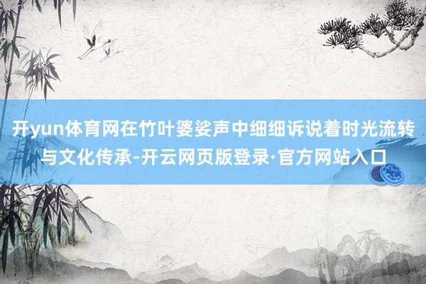 开yun体育网在竹叶婆娑声中细细诉说着时光流转与文化传承-开云网页版登录·官方网站入口