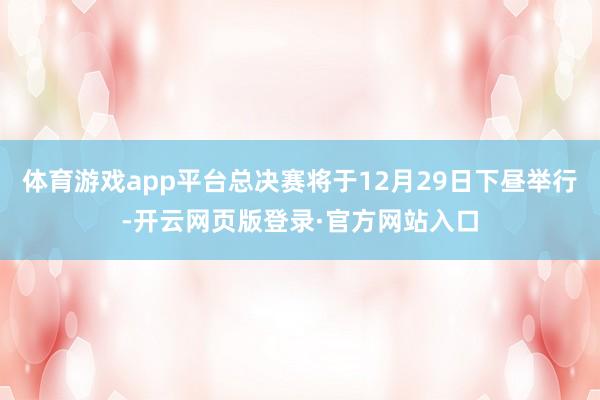 体育游戏app平台总决赛将于12月29日下昼举行-开云网页版登录·官方网站入口