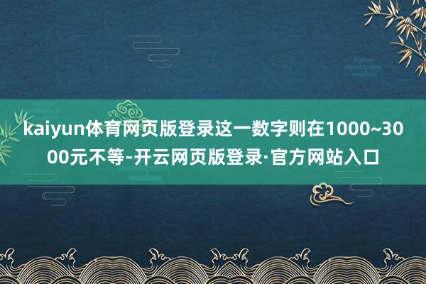 kaiyun体育网页版登录这一数字则在1000~3000元不等-开云网页版登录·官方网站入口