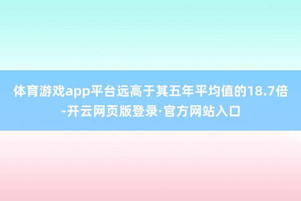 体育游戏app平台远高于其五年平均值的18.7倍-开云网页版登录·官方网站入口