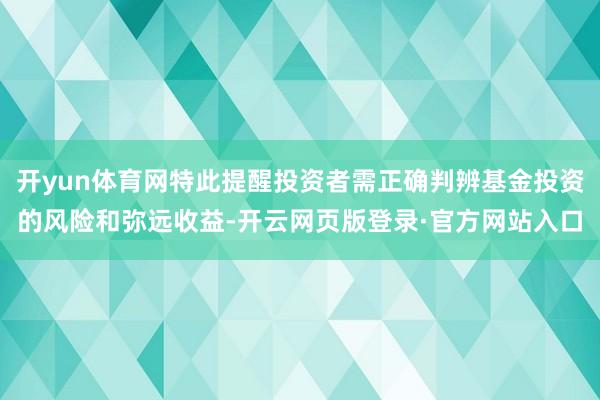 开yun体育网特此提醒投资者需正确判辨基金投资的风险和弥远收益-开云网页版登录·官方网站入口