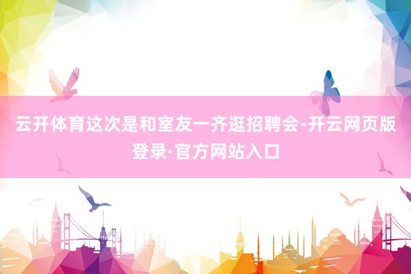 云开体育这次是和室友一齐逛招聘会-开云网页版登录·官方网站入口