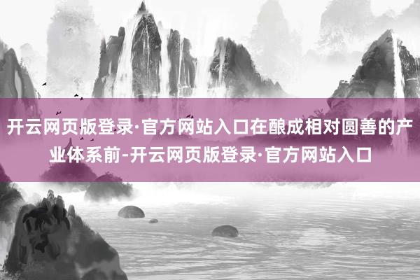 开云网页版登录·官方网站入口在酿成相对圆善的产业体系前-开云网页版登录·官方网站入口