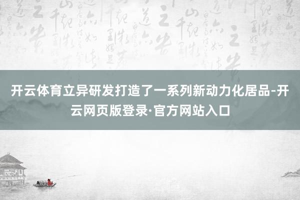 开云体育立异研发打造了一系列新动力化居品-开云网页版登录·官方网站入口