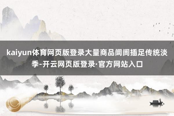 kaiyun体育网页版登录大量商品阛阓插足传统淡季-开云网页版登录·官方网站入口