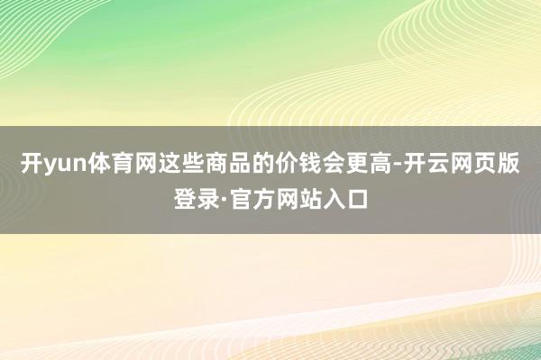 开yun体育网这些商品的价钱会更高-开云网页版登录·官方网站入口