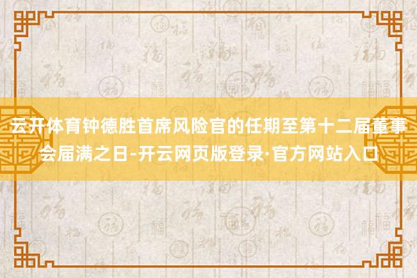 云开体育钟德胜首席风险官的任期至第十二届董事会届满之日-开云网页版登录·官方网站入口