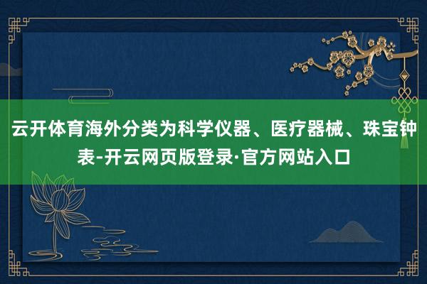 云开体育海外分类为科学仪器、医疗器械、珠宝钟表-开云网页版登录·官方网站入口