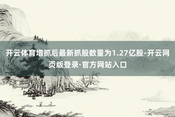 开云体育增抓后最新抓股数量为1.27亿股-开云网页版登录·官方网站入口