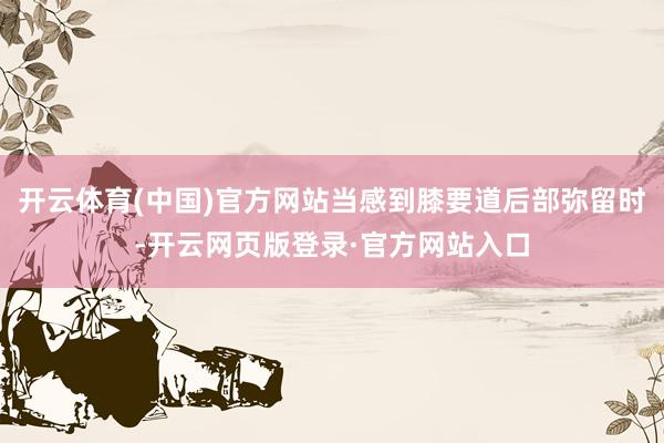 开云体育(中国)官方网站当感到膝要道后部弥留时-开云网页版登录·官方网站入口