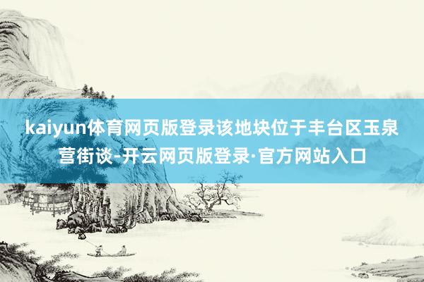 kaiyun体育网页版登录　　该地块位于丰台区玉泉营街谈-开云网页版登录·官方网站入口