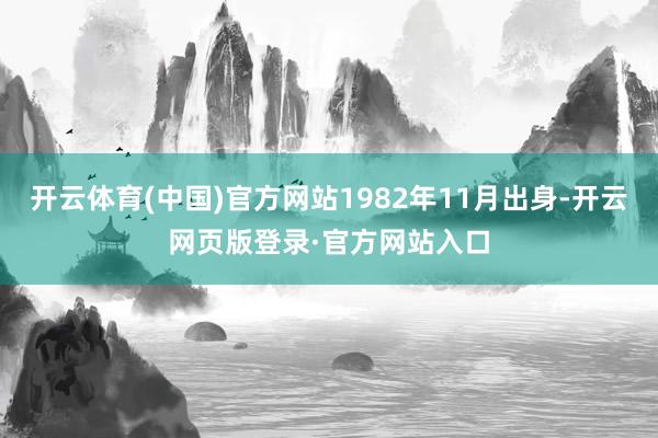 开云体育(中国)官方网站1982年11月出身-开云网页版登录·官方网站入口