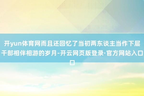 开yun体育网而且还回忆了当初两东谈主当作下层干部相伴相游的岁月-开云网页版登录·官方网站入口