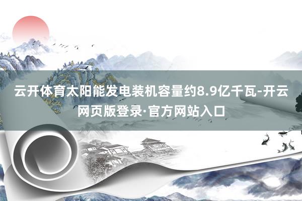云开体育太阳能发电装机容量约8.9亿千瓦-开云网页版登录·官方网站入口