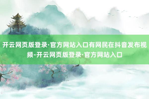 开云网页版登录·官方网站入口有网民在抖音发布视频-开云网页版登录·官方网站入口