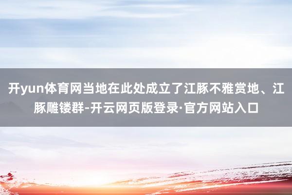 开yun体育网当地在此处成立了江豚不雅赏地、江豚雕镂群-开云网页版登录·官方网站入口