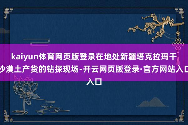 kaiyun体育网页版登录在地处新疆塔克拉玛干沙漠土产货的钻探现场-开云网页版登录·官方网站入口