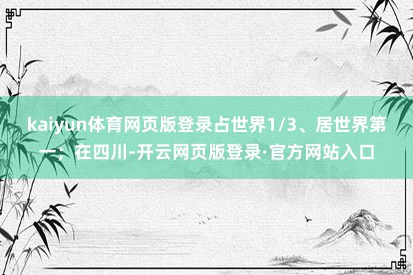 kaiyun体育网页版登录占世界1/3、居世界第一；在四川-开云网页版登录·官方网站入口