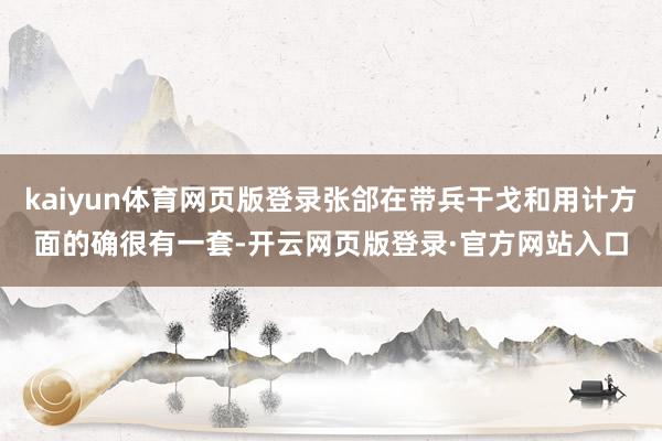 kaiyun体育网页版登录张郃在带兵干戈和用计方面的确很有一套-开云网页版登录·官方网站入口