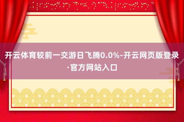 开云体育较前一交游日飞腾0.0%-开云网页版登录·官方网站入口