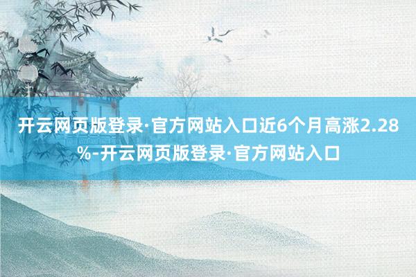 开云网页版登录·官方网站入口近6个月高涨2.28%-开云网页版登录·官方网站入口