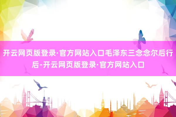 开云网页版登录·官方网站入口毛泽东三念念尔后行后-开云网页版登录·官方网站入口