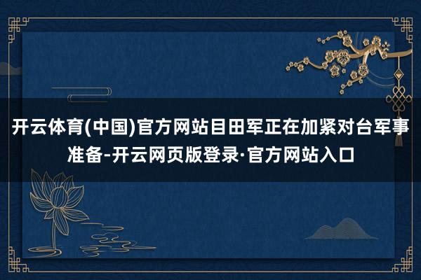 开云体育(中国)官方网站目田军正在加紧对台军事准备-开云网页版登录·官方网站入口