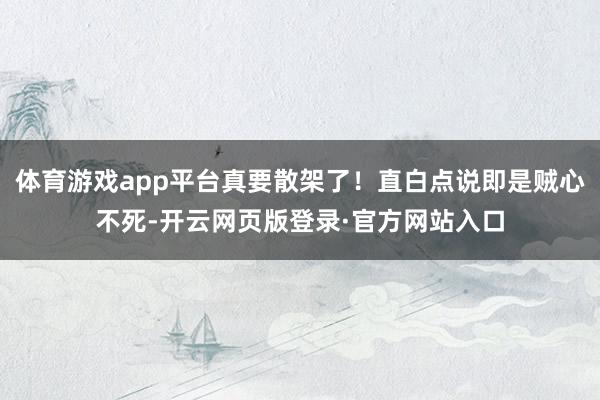 体育游戏app平台真要散架了！直白点说即是贼心不死-开云网页版登录·官方网站入口