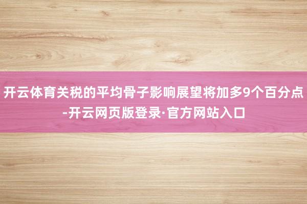 开云体育关税的平均骨子影响展望将加多9个百分点-开云网页版登录·官方网站入口