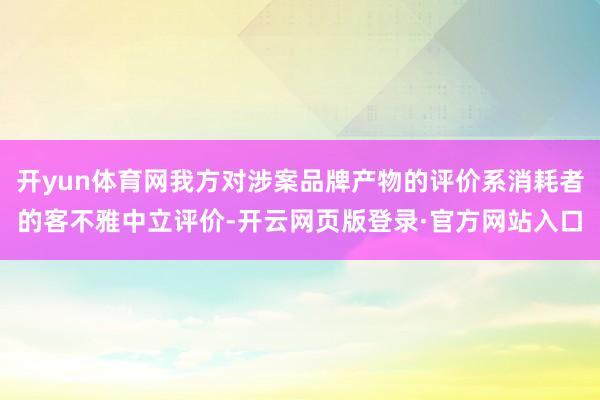 开yun体育网我方对涉案品牌产物的评价系消耗者的客不雅中立评价-开云网页版登录·官方网站入口