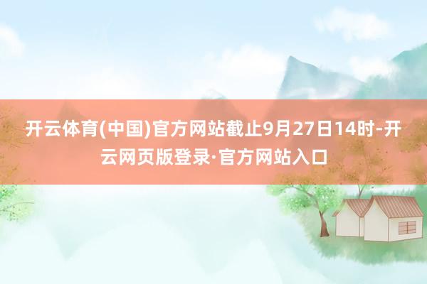 开云体育(中国)官方网站截止9月27日14时-开云网页版登录·官方网站入口